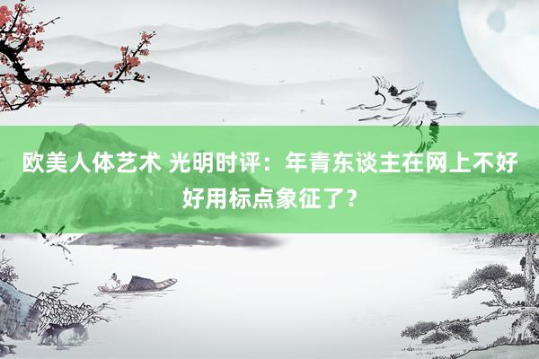 欧美人体艺术 光明时评：年青东谈主在网上不好好用标点象征了？