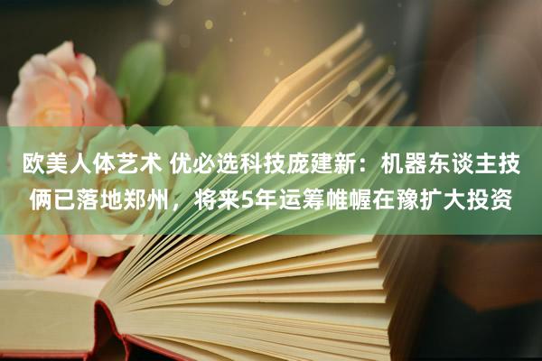 欧美人体艺术 优必选科技庞建新：机器东谈主技俩已落地郑州，将来5年运筹帷幄在豫扩大投资