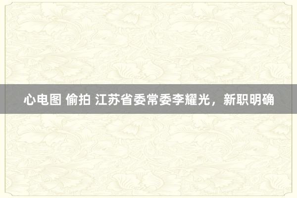 心电图 偷拍 江苏省委常委李耀光，新职明确