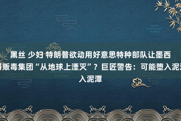 黑丝 少妇 特朗普欲动用好意思特种部队让墨西哥贩毒集团“从地球上湮灭”？巨匠警告：可能堕入泥潭