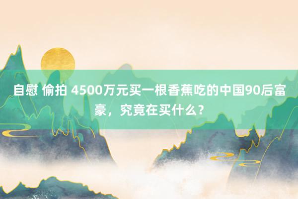 自慰 偷拍 4500万元买一根香蕉吃的中国90后富豪，究竟在买什么？