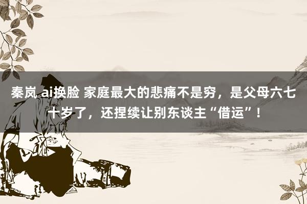 秦岚 ai换脸 家庭最大的悲痛不是穷，是父母六七十岁了，还捏续让别东谈主“借运”！