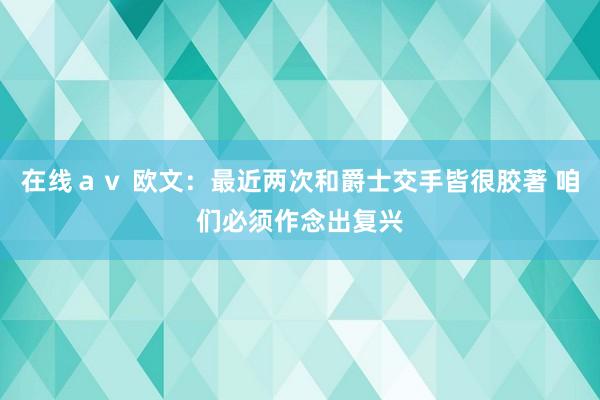 在线ａｖ 欧文：最近两次和爵士交手皆很胶著 咱们必须作念出复兴