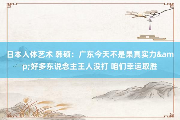 日本人体艺术 韩硕：广东今天不是果真实力&好多东说念主王人没打 咱们幸运取胜