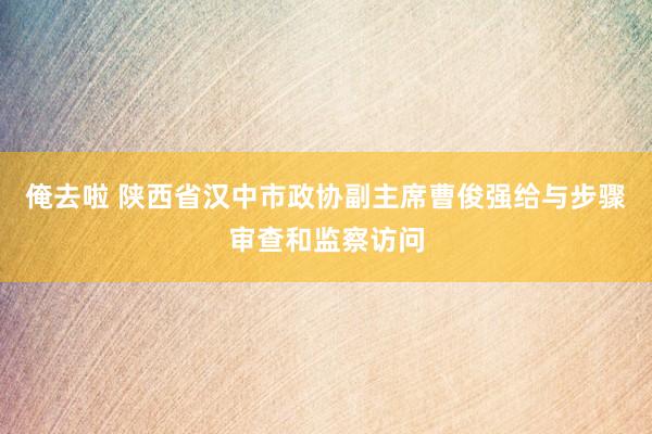 俺去啦 陕西省汉中市政协副主席曹俊强给与步骤审查和监察访问