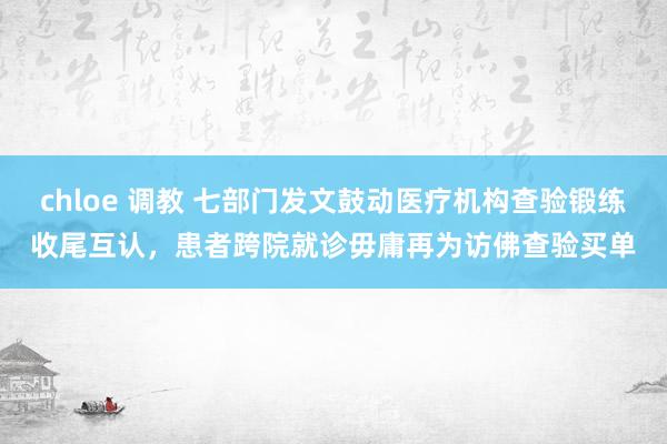 chloe 调教 七部门发文鼓动医疗机构查验锻练收尾互认，患者跨院就诊毋庸再为访佛查验买单