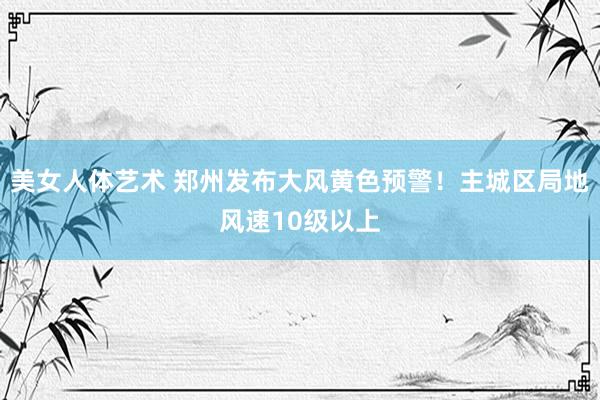 美女人体艺术 郑州发布大风黄色预警！主城区局地风速10级以上