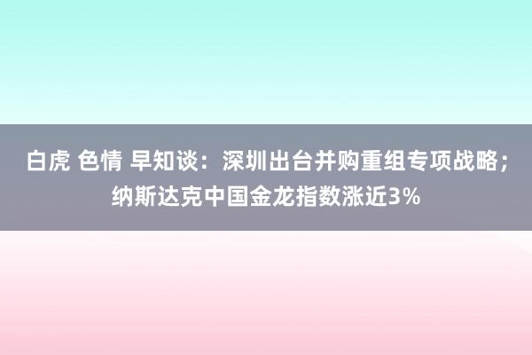 白虎 色情 早知谈：深圳出台并购重组专项战略；纳斯达克中国金龙指数涨近3%