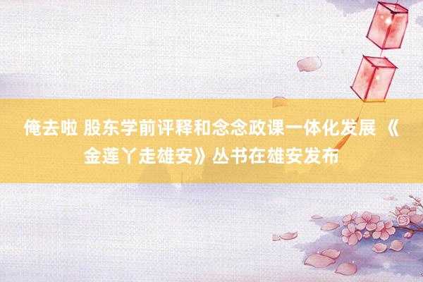 俺去啦 股东学前评释和念念政课一体化发展 《金莲丫走雄安》丛书在雄安发布