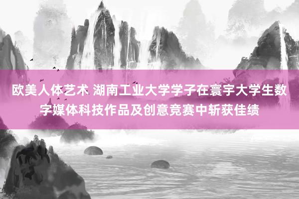 欧美人体艺术 湖南工业大学学子在寰宇大学生数字媒体科技作品及创意竞赛中斩获佳绩