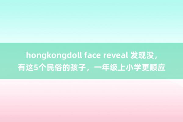 hongkongdoll face reveal 发现没，有这5个民俗的孩子，一年级上小学更顺应