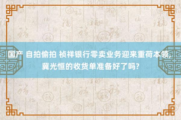 国产 自拍偷拍 祯祥银行零卖业务迎来重荷本领, 冀光恒的收货单准备好了吗?