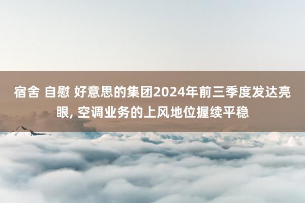 宿舍 自慰 好意思的集团2024年前三季度发达亮眼， 空调业务的上风地位握续平稳