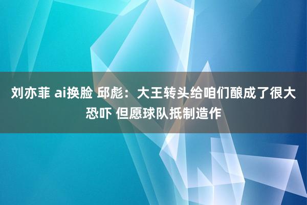 刘亦菲 ai换脸 邱彪：大王转头给咱们酿成了很大恐吓 但愿球队抵制造作