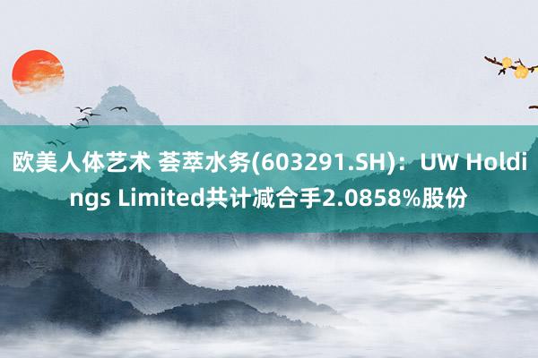 欧美人体艺术 荟萃水务(603291.SH)：UW Holdings Limited共计减合手2.0858%股份