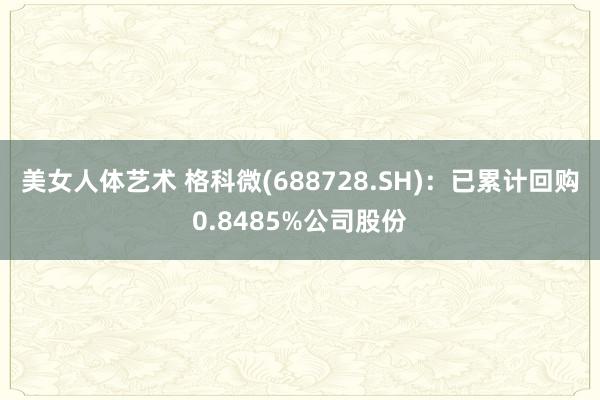 美女人体艺术 格科微(688728.SH)：已累计回购0.8485%公司股份