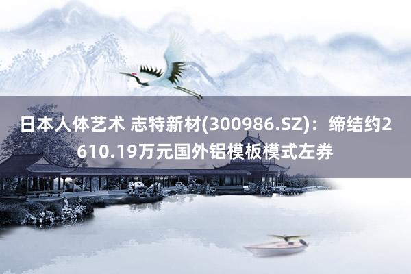 日本人体艺术 志特新材(300986.SZ)：缔结约2610.19万元国外铝模板模式左券