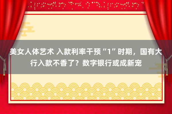 美女人体艺术 入款利率干预“1”时期，国有大行入款不香了？数字银行或成新宠