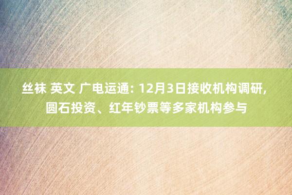 丝袜 英文 广电运通: 12月3日接收机构调研， 圆石投资、红年钞票等多家机构参与