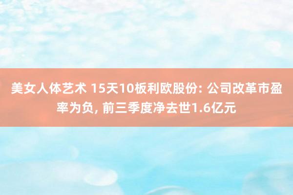 美女人体艺术 15天10板利欧股份: 公司改革市盈率为负， 前三季度净去世1.6亿元