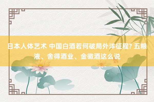 日本人体艺术 中国白酒若何破局外洋征程? 五粮液、舍得酒业、金徽酒这么说