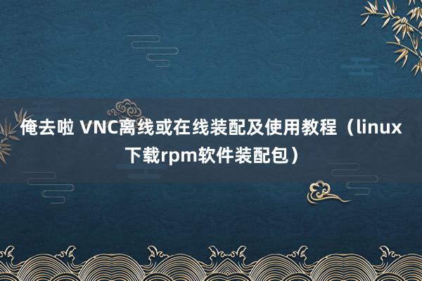 俺去啦 VNC离线或在线装配及使用教程（linux下载rpm软件装配包）