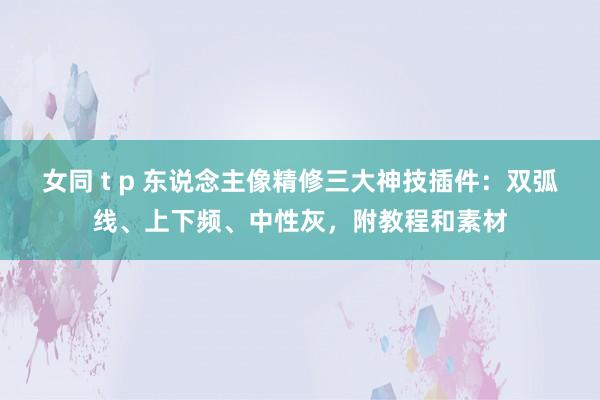 女同 t p 东说念主像精修三大神技插件：双弧线、上下频、中性灰，附教程和素材