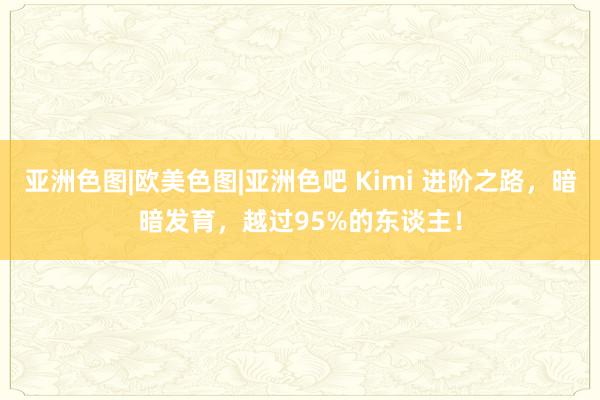 亚洲色图|欧美色图|亚洲色吧 Kimi 进阶之路，暗暗发育，越过95%的东谈主！