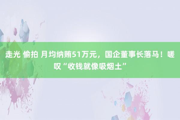 走光 偷拍 月均纳贿51万元，国企董事长落马！嗟叹“收钱就像吸烟土”