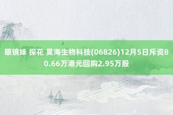 眼镜妹 探花 昊海生物科技(06826)12月5日斥资80.66万港元回购2.95万股