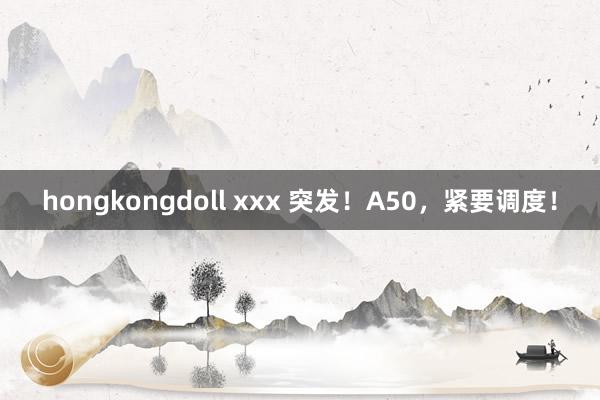 hongkongdoll xxx 突发！A50，紧要调度！