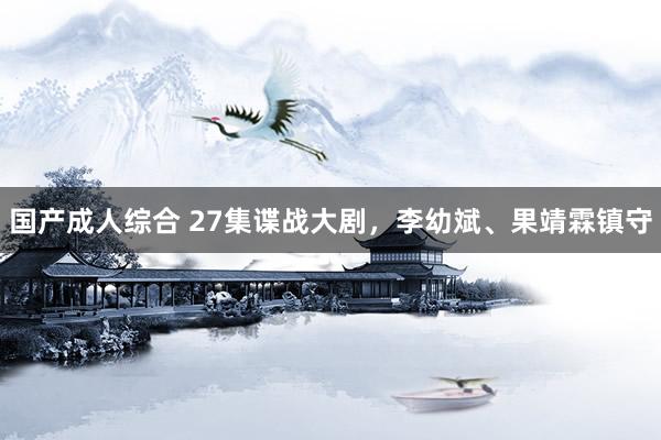 国产成人综合 27集谍战大剧，李幼斌、果靖霖镇守