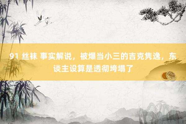 91 丝袜 事实解说，被爆当小三的吉克隽逸，东谈主设算是透彻垮塌了