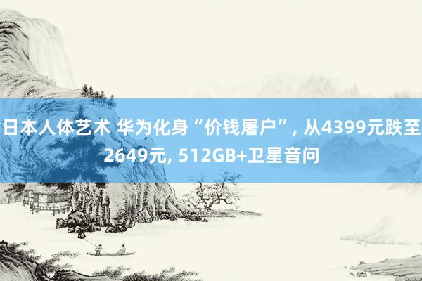 日本人体艺术 华为化身“价钱屠户”， 从4399元跌至2649元， 512GB+卫星音问