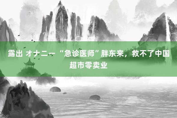 露出 オナニー “急诊医师”胖东来，救不了中国超市零卖业