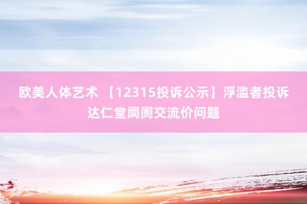 欧美人体艺术 【12315投诉公示】浮滥者投诉达仁堂阛阓交流价问题