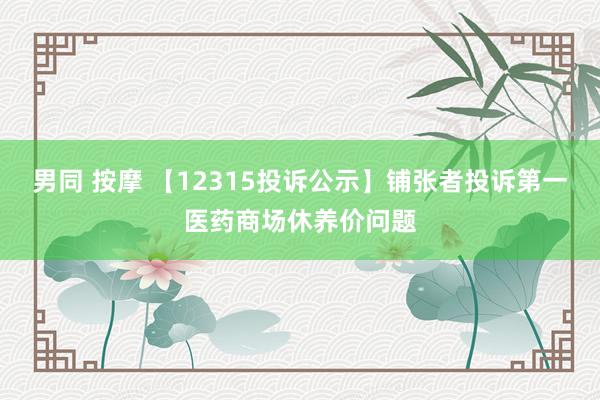 男同 按摩 【12315投诉公示】铺张者投诉第一医药商场休养价问题