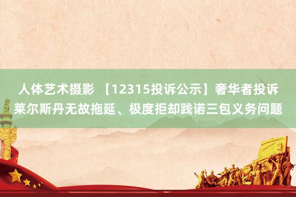 人体艺术摄影 【12315投诉公示】奢华者投诉莱尔斯丹无故拖延、极度拒却践诺三包义务问题