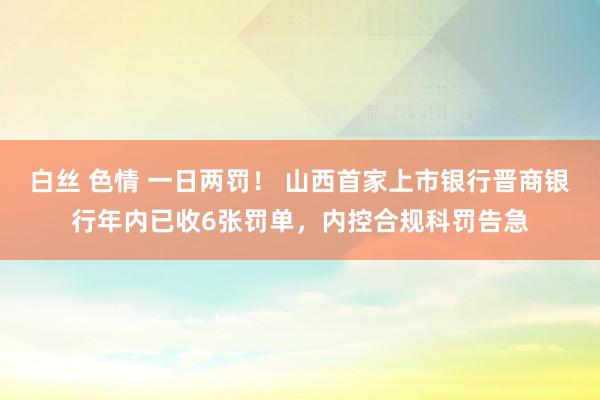 白丝 色情 一日两罚！ 山西首家上市银行晋商银行年内已收6张罚单，内控合规科罚告急