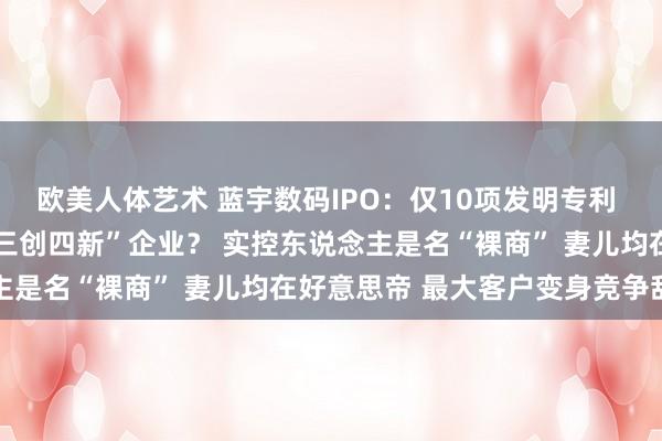 欧美人体艺术 蓝宇数码IPO：仅10项发明专利 “墨水”企业也配堪称“三创四新”企业？ 实控东说念主是名“裸商” 妻儿均在好意思帝 最大客户变身竞争敌手