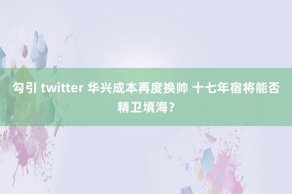 勾引 twitter 华兴成本再度换帅 十七年宿将能否精卫填海？