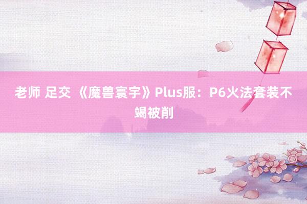 老师 足交 《魔兽寰宇》Plus服：P6火法套装不竭被削