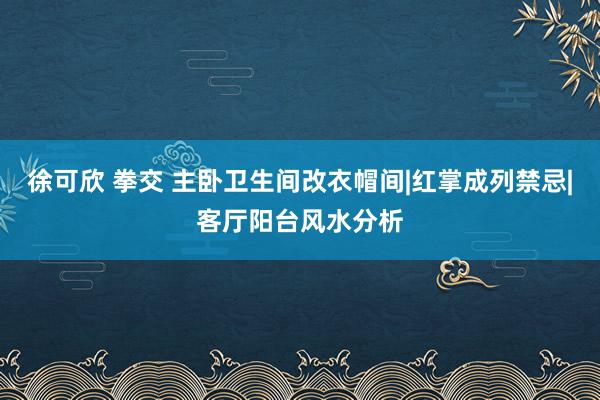 徐可欣 拳交 主卧卫生间改衣帽间|红掌成列禁忌|客厅阳台风水分析