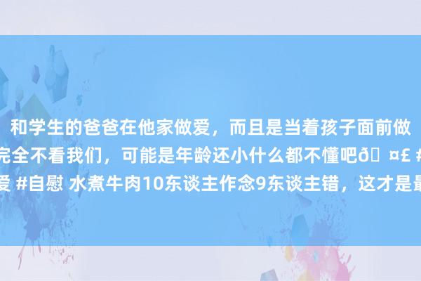 和学生的爸爸在他家做爱，而且是当着孩子面前做爱，太刺激了，孩子完全不看我们，可能是年龄还小什么都不懂吧🤣 #同城 #文爱 #自慰 水煮牛肉10东谈主作念9东谈主错，这才是最正统作念法，麻辣鲜香3斤不够吃