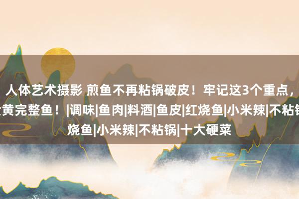 人体艺术摄影 煎鱼不再粘锅破皮！牢记这3个重点，松弛煎出金黄完整鱼！|调味|鱼肉|料酒|鱼皮|红烧鱼|小米辣|不粘锅|十大硬菜