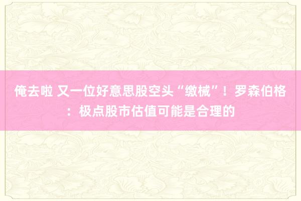 俺去啦 又一位好意思股空头“缴械”！罗森伯格：极点股市估值可能是合理的