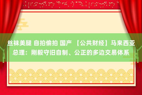 丝袜美腿 自拍偷拍 国产 【公共财经】马来西亚总理：刚毅守旧自制、公正的多边交易体系