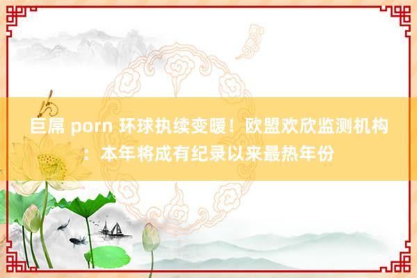 巨屌 porn 环球执续变暖！欧盟欢欣监测机构：本年将成有纪录以来最热年份