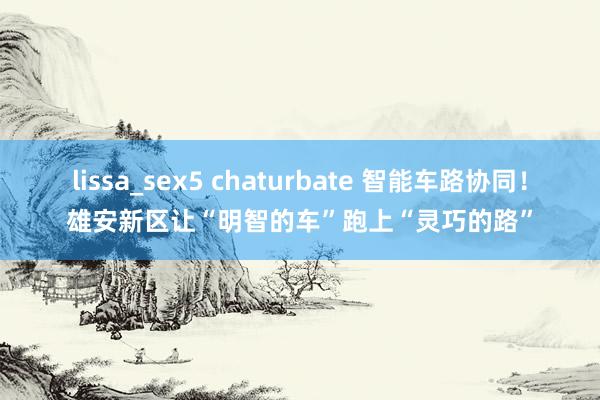 lissa_sex5 chaturbate 智能车路协同！雄安新区让“明智的车”跑上“灵巧的路”