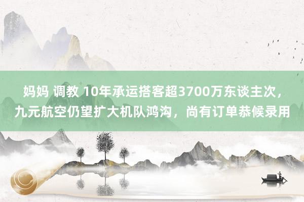 妈妈 调教 10年承运搭客超3700万东谈主次，九元航空仍望扩大机队鸿沟，尚有订单恭候录用